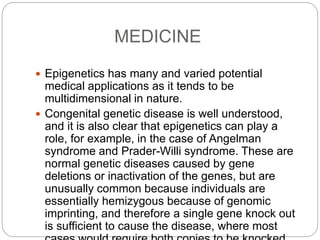 MEDICINE
 Epigenetics has many and varied potential
medical applications as it tends to be
multidimensional in nature.
 Congenital genetic disease is well understood,
and it is also clear that epigenetics can play a
role, for example, in the case of Angelman
syndrome and Prader-Willi syndrome. These are
normal genetic diseases caused by gene
deletions or inactivation of the genes, but are
unusually common because individuals are
essentially hemizygous because of genomic
imprinting, and therefore a single gene knock out
is sufficient to cause the disease, where most
 