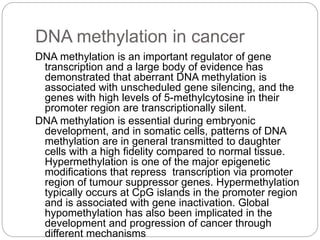DNA methylation in cancer
DNA methylation is an important regulator of gene
transcription and a large body of evidence has
demonstrated that aberrant DNA methylation is
associated with unscheduled gene silencing, and the
genes with high levels of 5-methylcytosine in their
promoter region are transcriptionally silent.
DNA methylation is essential during embryonic
development, and in somatic cells, patterns of DNA
methylation are in general transmitted to daughter
cells with a high fidelity compared to normal tissue.
Hypermethylation is one of the major epigenetic
modifications that repress transcription via promoter
region of tumour suppressor genes. Hypermethylation
typically occurs at CpG islands in the promoter region
and is associated with gene inactivation. Global
hypomethylation has also been implicated in the
development and progression of cancer through
different mechanisms
 