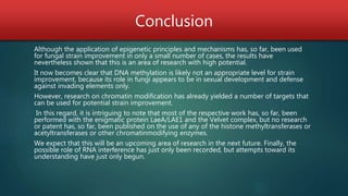 Conclusion
Although the application of epigenetic principles and mechanisms has, so far, been used
for fungal strain improvement in only a small number of cases, the results have
nevertheless shown that this is an area of research with high potential.
It now becomes clear that DNA methylation is likely not an appropriate level for strain
improvement, because its role in fungi appears to be in sexual development and defense
against invading elements only.
However, research on chromatin modification has already yielded a number of targets that
can be used for potential strain improvement.
In this regard, it is intriguing to note that most of the respective work has, so far, been
performed with the enigmatic protein LaeA/LAE1 and the Velvet complex, but no research
or patent has, so far, been published on the use of any of the histone methyltransferases or
acetyltransferases or other chromatinmodifying enzymes.
We expect that this will be an upcoming area of research in the next future. Finally, the
possible role of RNA interference has just only been recorded, but attempts toward its
understanding have just only begun.
 
