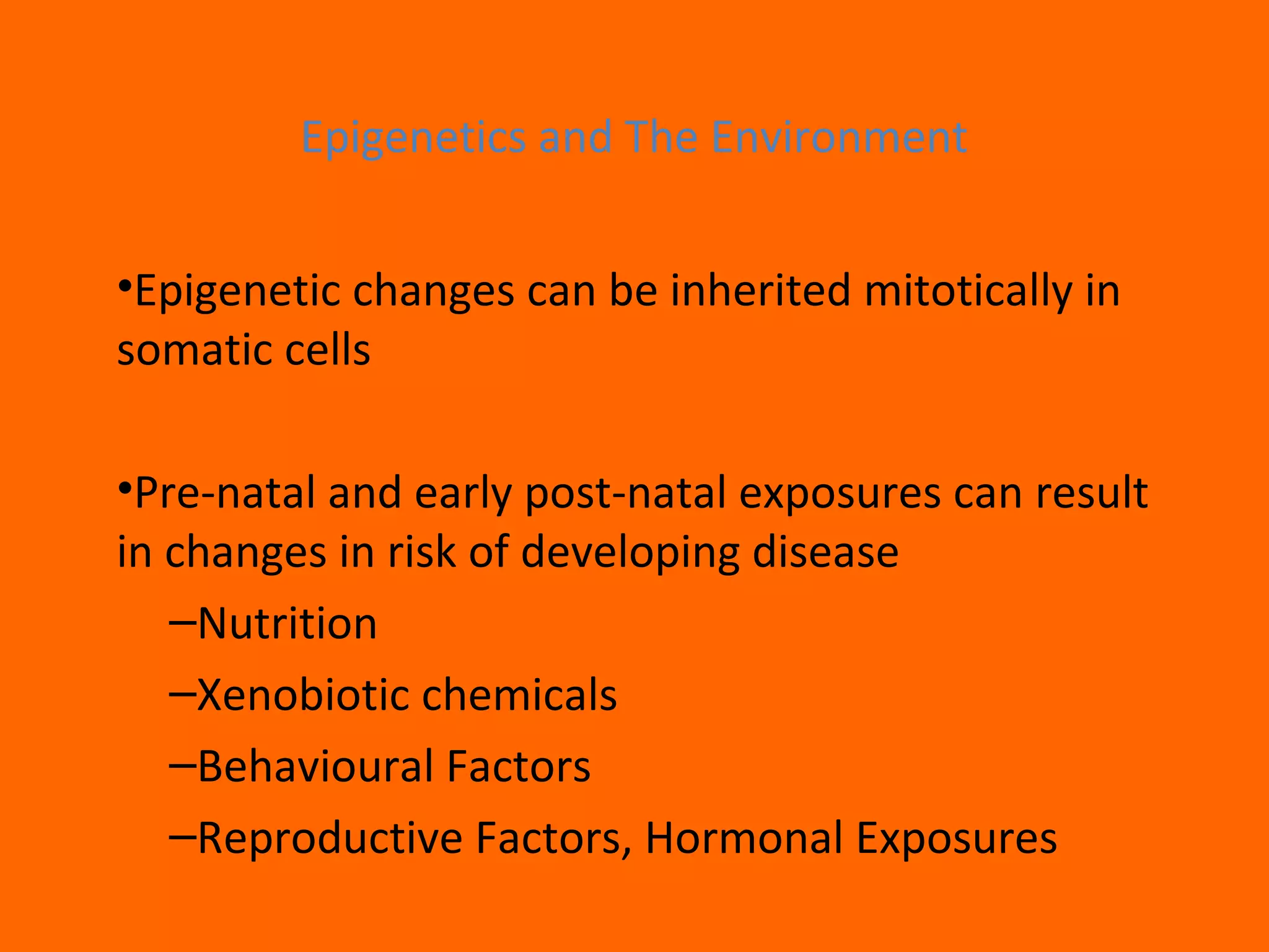 Epigenetics and The Environment
•Epigenetic changes can be inherited mitotically in
somatic cells
•Pre-natal and early post-natal exposures can result
in changes in risk of developing disease
–Nutrition
–Xenobiotic chemicals
–Behavioural Factors
–Reproductive Factors, Hormonal Exposures
 