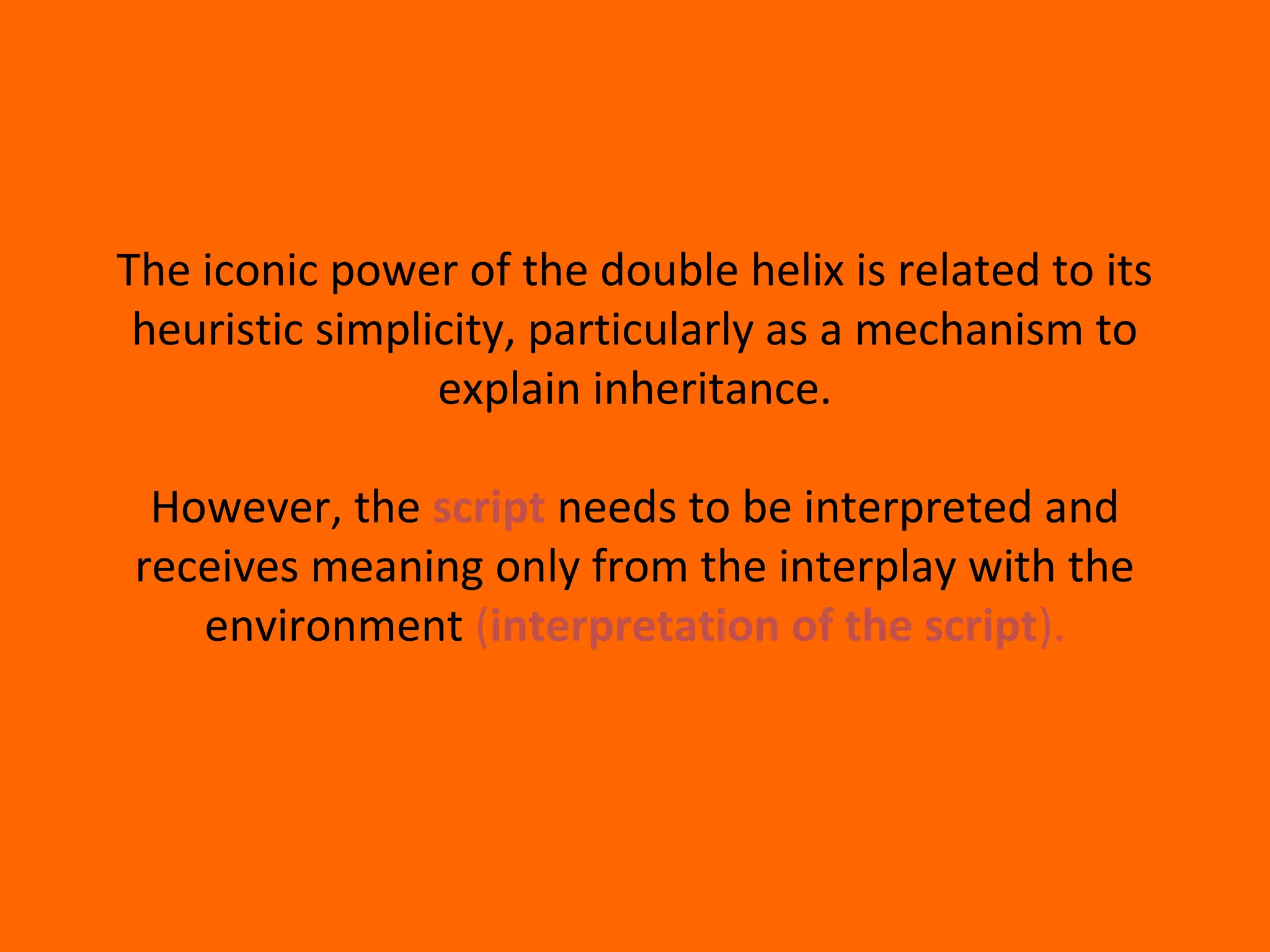 The iconic power of the double helix is related to its
heuristic simplicity, particularly as a mechanism to
explain inheritance.
However, the script needs to be interpreted and
receives meaning only from the interplay with the
environment (interpretation of the script).
 