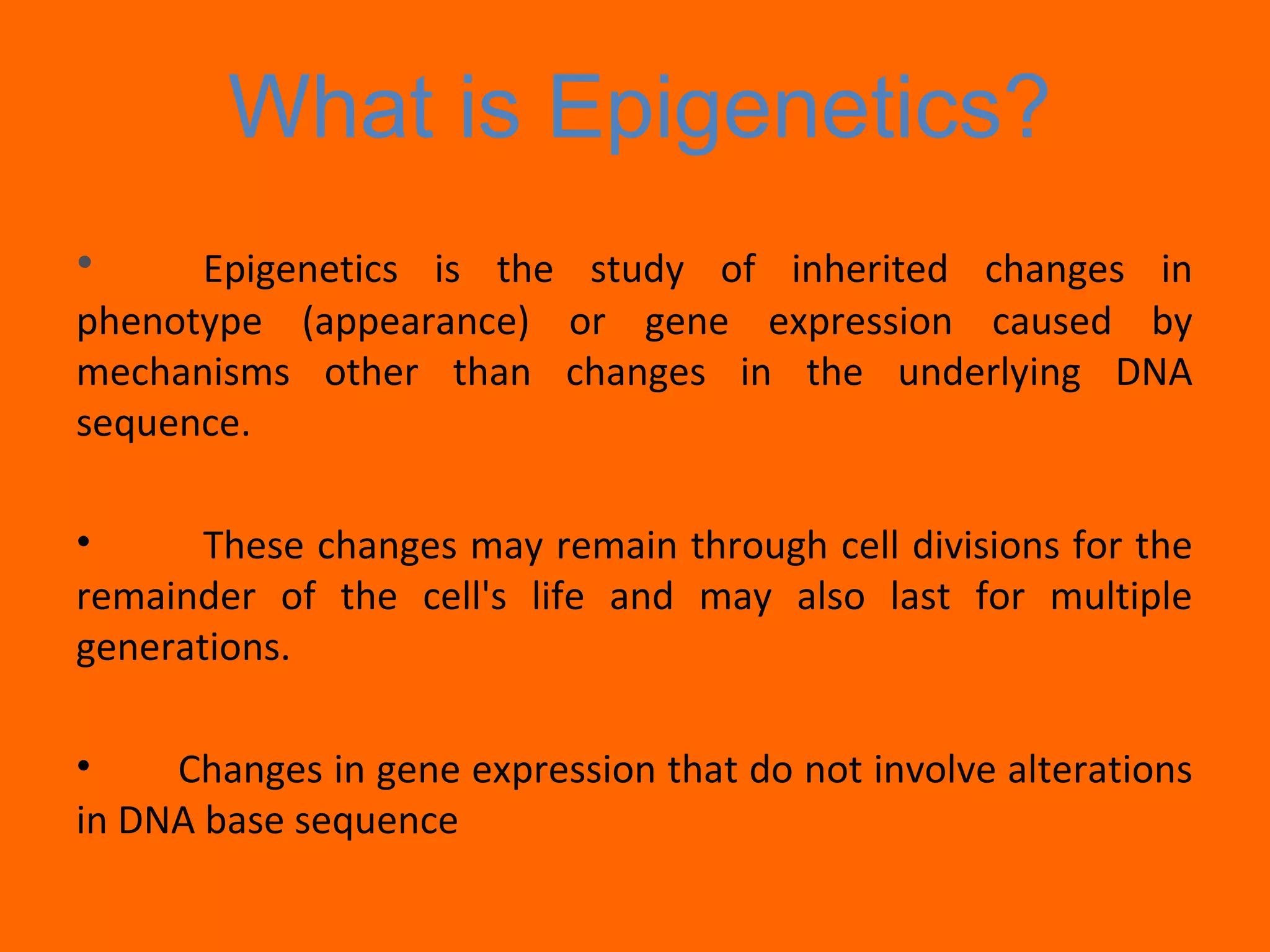 What is Epigenetics?
• Epigenetics is the study of inherited changes in
phenotype (appearance) or gene expression caused by
mechanisms other than changes in the underlying DNA
sequence.
• These changes may remain through cell divisions for the
remainder of the cell's life and may also last for multiple
generations.
• Changes in gene expression that do not involve alterations
in DNA base sequence
 