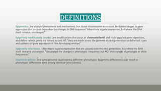 Definitions
Epigenetics: the study of phenomena and mechanisms that cause chromosome-associated heritable changes to gene
expression that are not dependent on changes in DNA sequence" Alterations in gene expression, but where the DNA
itself remains unchanged."
Epigenetic modifcatoins (marks) :are modifications that occur at chromatin level, and could regulate gene expression,
and define which genes are turned on and off. “they are made across the genome at each generation to defne cell types
and patterns of gene expression in the developing embryo”
Epigenetic inheritance : Alterations in gene expression that are passed onto the next generation, but where the DNA
itself remains unchanged. “can change the changes in phenotypic frequency, but NOT the changes in genotypic or allele
frequencies”
Epigenetic Effects : The same genome could express different phenotypes: Epigenetic differences could result in
phenotypic differences even among identical twins (clones).
 