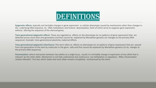 Definitions
Epigenetic effects :typically not heritable changes in gene expression or cellular phenotype caused by mechanisms other than changes in
the underlying DNA sequence. Ex : DNA methylation and histone deacetylation, both of which serve to suppress gene expression
without altering the sequence of the silenced genes.
Trans generational epigenetic effects: These are regarded as effects on the phenotype (or on patterns of gene expression) that are
detected across more than one generation and that cannot be explained by Mendelian genetics (or changes to the primary DNA
sequence). Example: trans generational plasticity, maternal effects.
Trans generational epigenetic inheritance: This term refers to effects on phenotype (or on patterns of gene expression) that are passed
from one generation to the next by molecules in the germ cells and that cannot be explained by Mendelian genetics (or by changes to
the primary DNA sequence).
Paramutation: where interaction between two alleles at a single locus, results in a heritable change in expression of one allele that is
induced by the other allele. Mechanism is not fully understood, but could occur via methylation or regulatory RNAs.Paramutaton
violates Mendel’s first law, which states that each allele remains completely uninfuenced by the other.
 