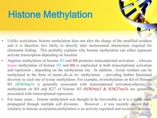 Histone Methylation
• Unlike acetylation, histone methylation does not alter the charge of the modified residues
and it is therefore less likely to directly alter nucleosomal interactions required for
chromatin folding . This probably explains why histone methylation can either repressor
activate transcription depending on location.
• Arginine methylation of histone H3 and H4 promotes transcriptional activation , whereas
lysine methylation of histone H3 and H4 is implicated in both transcriptional activation
and repression , depending on the methylation site . In addition , lysine residues can be
methylated in the form of mono-,di-,or tri- methylation , providing further functional
diversity to each site of lysine methylation .For example, tri-methylation on K4 of Histone
H3 (H3K4me3) is generally associated with transcriptional activation,whereas tri-
methylation on K9 and K27 of histone H3 (H3K9me3 & H3K27me3) are generally
associated with transcriptional repression.
• For many years , histone methylation was thought to be irreversible as it is a stable mark
propagated through multiple cell divisions . However , it was recently shown that ,
similarly to histone acetylation,methylation is an actively regulated and reversible process.
 