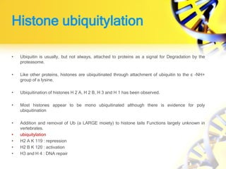 Histone ubiquitylation
• Ubiquitin is usually, but not always, attached to proteins as a signal for Degradation by the
proteasome.
• Like other proteins, histones are ubiquitinated through attachment of ubiquitin to the ε -NH+
group of a lysine.
• Ubiquitination of histones H 2 A, H 2 B, H 3 and H 1 has been observed.
• Most histones appear to be mono ubiquitinated although there is evidence for poly
ubiquitination
• Addition and removal of Ub (a LARGE moiety) to histone tails Functions largely unknown in
vertebrates.
• ubiquitylation
• H2 A K 119 : repression
• H2 B K 120 : activation
• H3 and H 4 : DNA repair
 