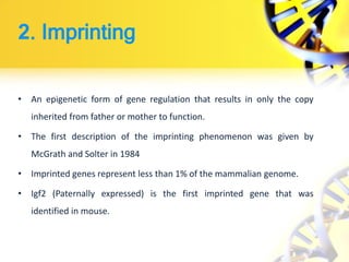 2. Imprinting
• An epigenetic form of gene regulation that results in only the copy
inherited from father or mother to function.
• The first description of the imprinting phenomenon was given by
McGrath and Solter in 1984
• Imprinted genes represent less than 1% of the mammalian genome.
• Igf2 (Paternally expressed) is the first imprinted gene that was
identified in mouse.
 