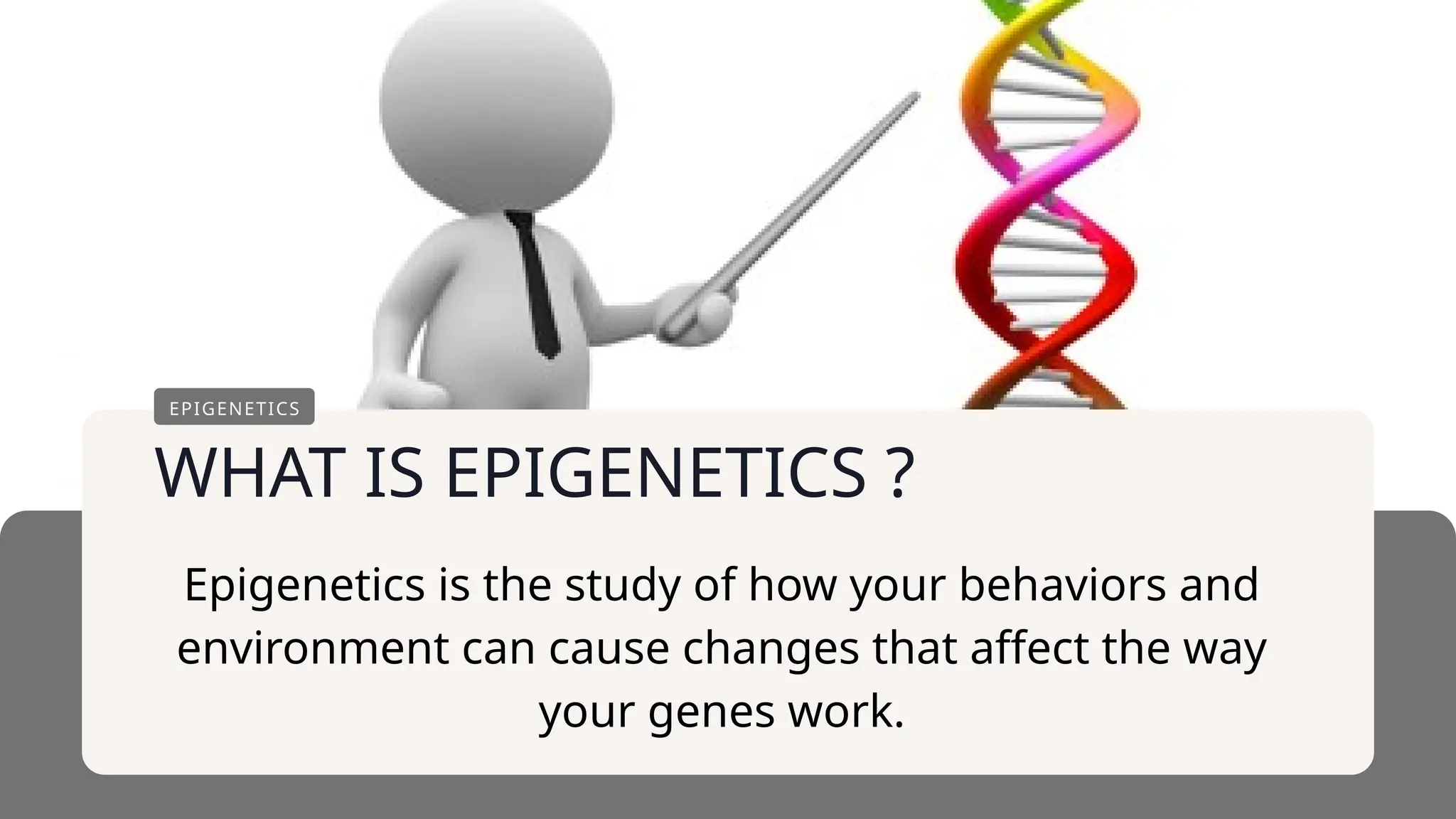 WHAT IS EPIGENETICS ?
EPIGENETICS
Epigenetics is the study of how your behaviors and
environment can cause changes that affect the way
your genes work.
 