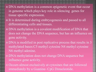  DNA methylation is a common epigenetic event that occur
in genome which plays key role in silencing genes for
tissue specific expression.
 It is determined during embryogenesis and passed to all
differentiating cells and tissues.
 DNA methylation is a covalent modification of DNA that
does not change the DNA sequence, but has an influence on
gene activity.
 DNA is modified in post replicative process that results in 3
methylated bases:C5 methyl cytosine N4 methyl cytosine
N6 methyl adenine.
 DNA methylation does not change DNA sequence but
influence gene activity.
 Occurs almost exclusively at cytosines that are followed
immediately by a Guanine- CpG Dinucleotide.
 