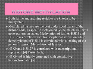  Both lysine and arginine residues are known to be
methylated.
 Methylated lysines are the best understood marks of the
histone code, as specific methylated lysine match well with
gene expression states. Methylation of lysines H3K4 and
H3K36 is correlated with transcriptional activation while
demethylation of H3K4 is correlated with silencing of the
genomic region. Methylation of lysines
 H3K9 and H3K27 is correlated with transcriptional
repression.[4] Particularly,
 H3K9me3 is highly correlated with constitutive
heterochromatin.[5]
 