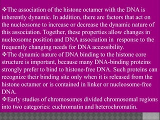 The association of the histone octamer with the DNA is
inherently dynamic. In addition, there are factors that act on
the nucleosome to increase or decrease the dynamic nature of
this association. Together, these properties allow changes in
nucleosome position and DNA association in response to the
frequently changing needs for DNA accessibility.
The dynamic nature of DNA binding to the histone core
structure is important, because many DNA-binding proteins
strongly prefer to bind to histone-free DNA. Such proteins can
recognize their binding site only when it is released from the
histone octamer or is contained in linker or nucleosome-free
DNA.
Early studies of chromosomes divided chromosomal regions
into two categories: euchromatin and heterochromatin.
 