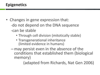 Epigenetics
• Changes in gene expression that:
-do not depend on the DNA sequence
-can be stable
• Through cell division (mitotically stable)
• Transgenerational inheritance
(limited evidence in humans)
–may persist even in the absence of the
conditions that established them (biological
memory)
(adapted from Richards, Nat Gen 2006)
 