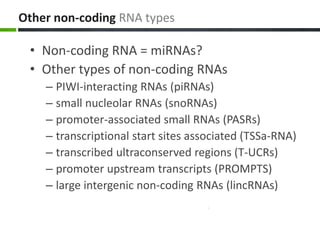 Other non-coding RNA types
• Non-coding RNA = miRNAs?
• Other types of non-coding RNAs
– PIWI-interacting RNAs (piRNAs)
– small nucleolar RNAs (snoRNAs)
– promoter-associated small RNAs (PASRs)
– transcriptional start sites associated (TSSa-RNA)
– transcribed ultraconserved regions (T-UCRs)
– promoter upstream transcripts (PROMPTS)
– large intergenic non-coding RNAs (lincRNAs)
 