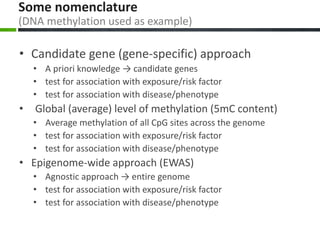 Some nomenclature
(DNA methylation used as example)
• Candidate gene (gene-specific) approach
• A priori knowledge → candidate genes
• test for association with exposure/risk factor
• test for association with disease/phenotype
• Global (average) level of methylation (5mC content)
• Average methylation of all CpG sites across the genome
• test for association with exposure/risk factor
• test for association with disease/phenotype
• Epigenome-wide approach (EWAS)
• Agnostic approach → entire genome
• test for association with exposure/risk factor
• test for association with disease/phenotype
 