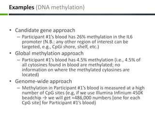 Examples (DNA methylation)
• Candidate gene approach
– Participant #1’s blood has 26% methylation in the IL6
promoter (N.B.: any other region of interest can be
targeted, e.g., CpGi shore, shelf, etc.)
• Global methylation approach
– Participant #1’s blood has 4.5% methylation (i.e., 4.5% of
all cytosines found in blood are methylated; no
information on where the methylated cytosines are
located)
• Genome-wide approach
– Methylation in Participant #1’s blood is measured at a high
number of CpG sites (e.g, if we use Illumina Infinium 450K
beadchip → we will get ≈486,000 numbers [one for each
CpG site] for Participant #1’s blood)
 