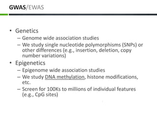 GWAS/EWAS
• Genetics
– Genome wide association studies
– We study single nucleotide polymorphisms (SNPs) or
other differences (e.g., insertion, deletion, copy
number variations)
• Epigenetics
– Epigenome wide association studies
– We study DNA methylation, histone modifications,
etc.
– Screen for 100Ks to millions of individual features
(e.g., CpG sites)
 