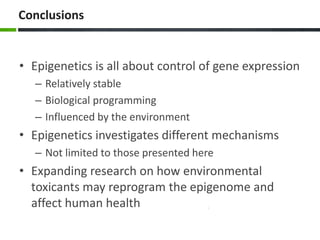 Conclusions
• Epigenetics is all about control of gene expression
– Relatively stable
– Biological programming
– Influenced by the environment
• Epigenetics investigates different mechanisms
– Not limited to those presented here
• Expanding research on how environmental
toxicants may reprogram the epigenome and
affect human health
 