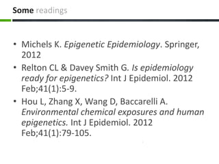 Some readings
• Michels K. Epigenetic Epidemiology. Springer,
2012
• Relton CL & Davey Smith G. Is epidemiology
ready for epigenetics? Int J Epidemiol. 2012
Feb;41(1):5-9.
• Hou L, Zhang X, Wang D, Baccarelli A.
Environmental chemical exposures and human
epigenetics. Int J Epidemiol. 2012
Feb;41(1):79-105.
 