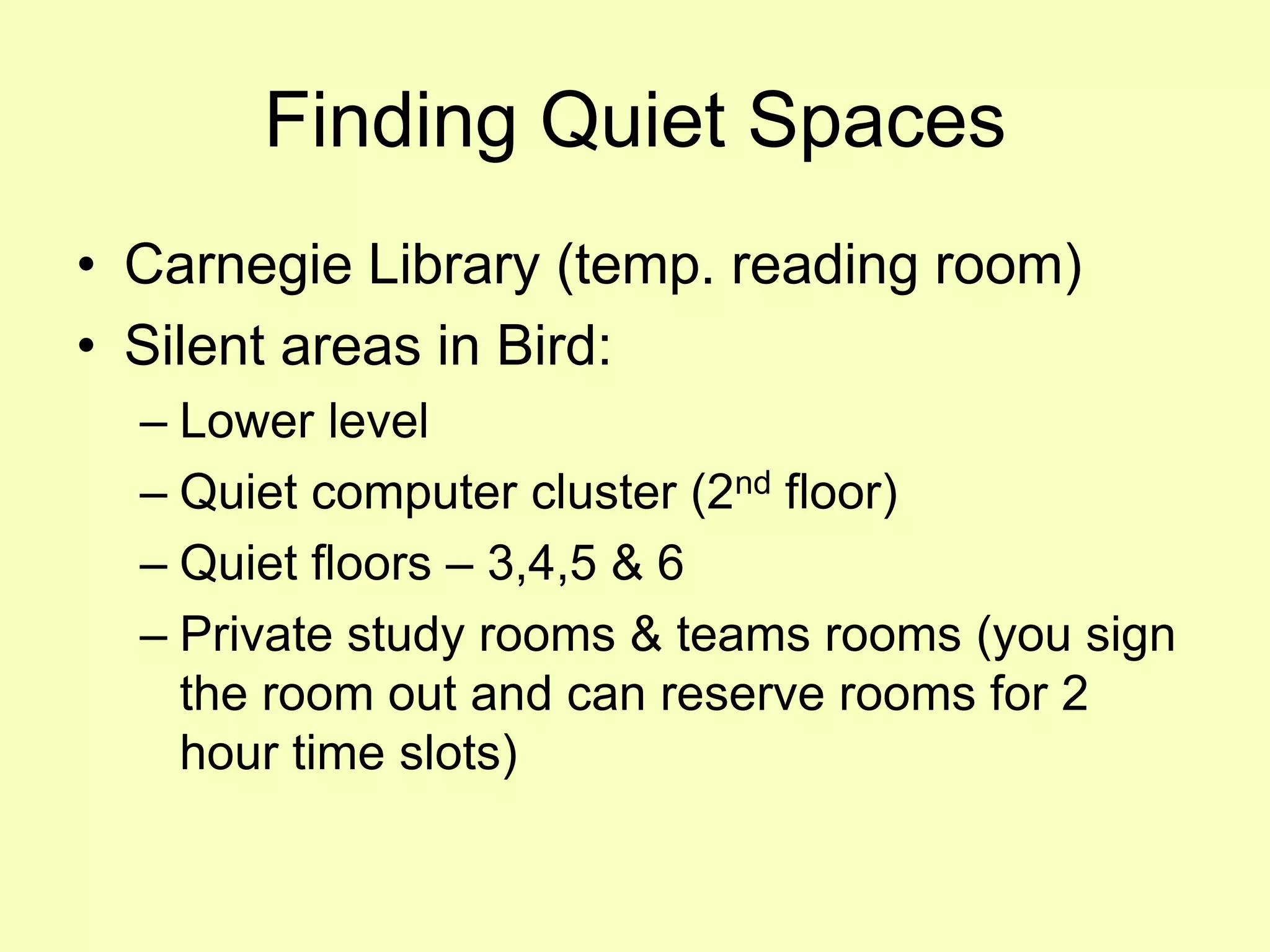 Finding Quiet Spaces
• Carnegie Library (temp. reading room)
• Silent areas in Bird:
  – Lower level
  – Quiet computer cluster (2nd floor)
  – Quiet floors – 3,4,5 & 6
  – Private study rooms & teams rooms (you sign
    the room out and can reserve rooms for 2
    hour time slots)
 