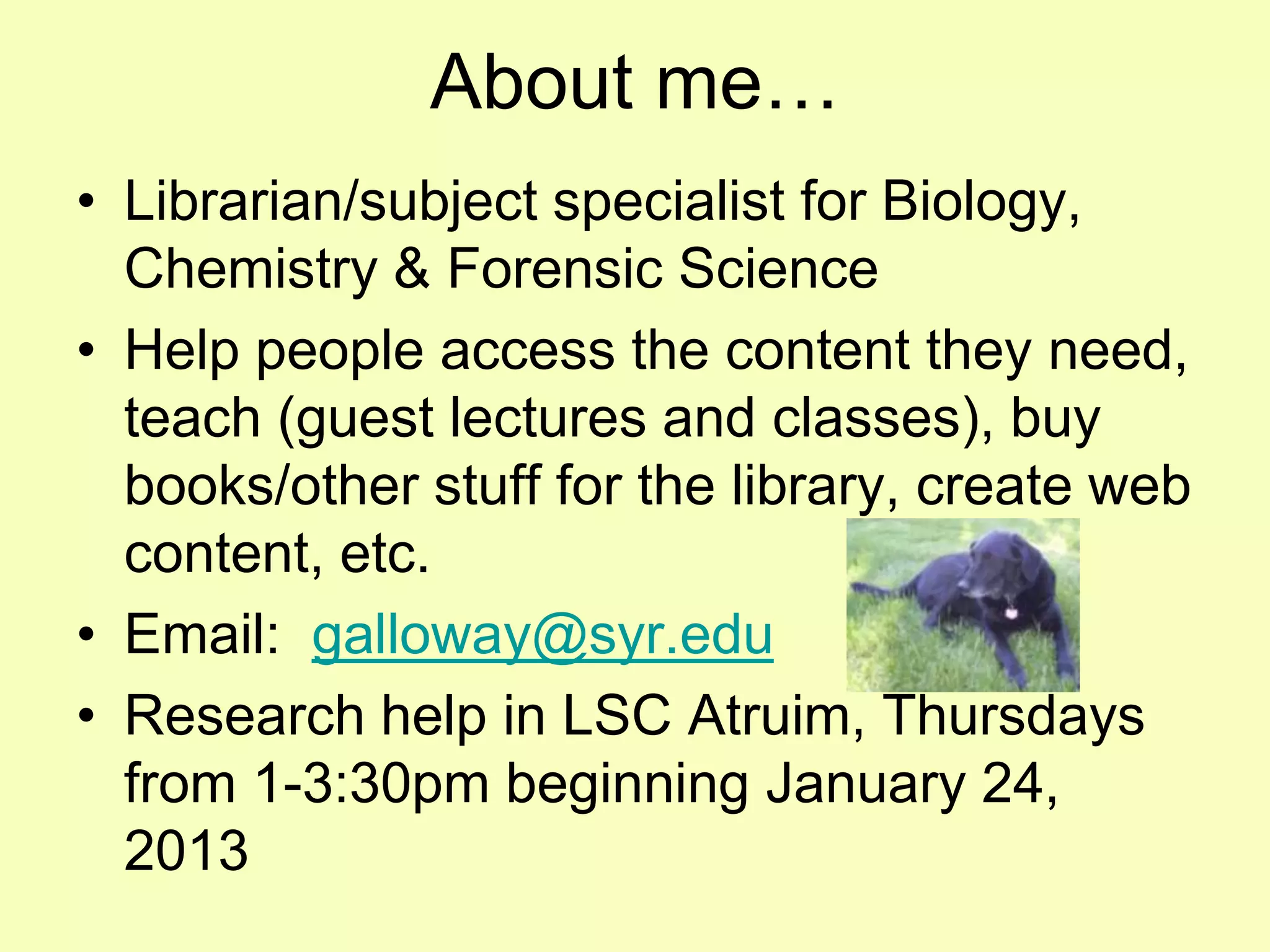 About me…
• Librarian/subject specialist for Biology,
  Chemistry & Forensic Science
• Help people access the content they need,
  teach (guest lectures and classes), buy
  books/other stuff for the library, create web
  content, etc.
• Email: galloway@syr.edu
• Research help in LSC Atruim, Thursdays
  from 1-3:30pm beginning January 24,
  2013
 