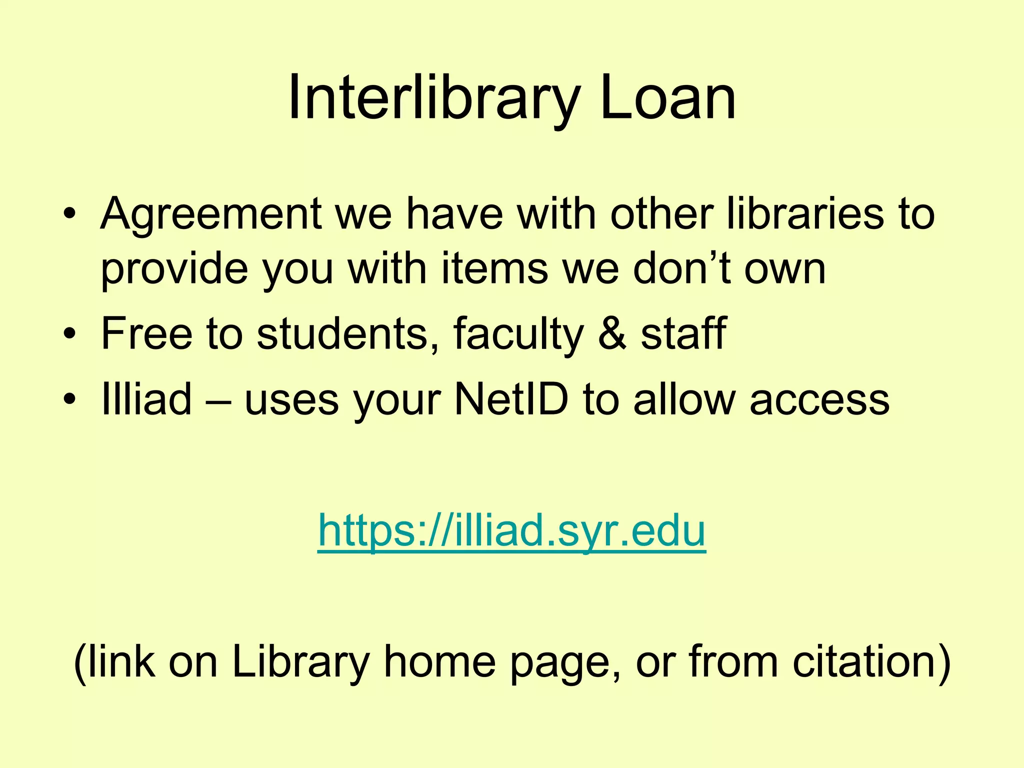 Interlibrary Loan
• Agreement we have with other libraries to
  provide you with items we don’t own
• Free to students, faculty & staff
• Illiad – uses your NetID to allow access

            https://illiad.syr.edu

(link on Library home page, or from citation)
 