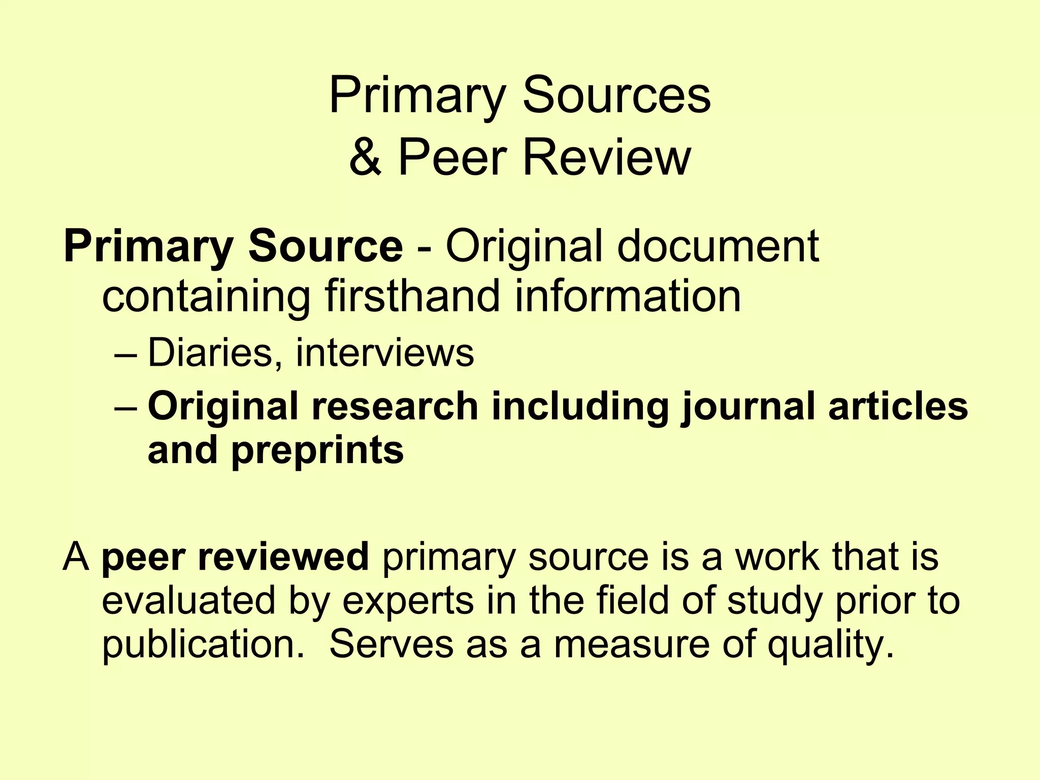 Primary Sources
                & Peer Review
Primary Source - Original document
 containing firsthand information
   – Diaries, interviews
   – Original research including journal articles
     and preprints

A peer reviewed primary source is a work that is
  evaluated by experts in the field of study prior to
  publication. Serves as a measure of quality.
 