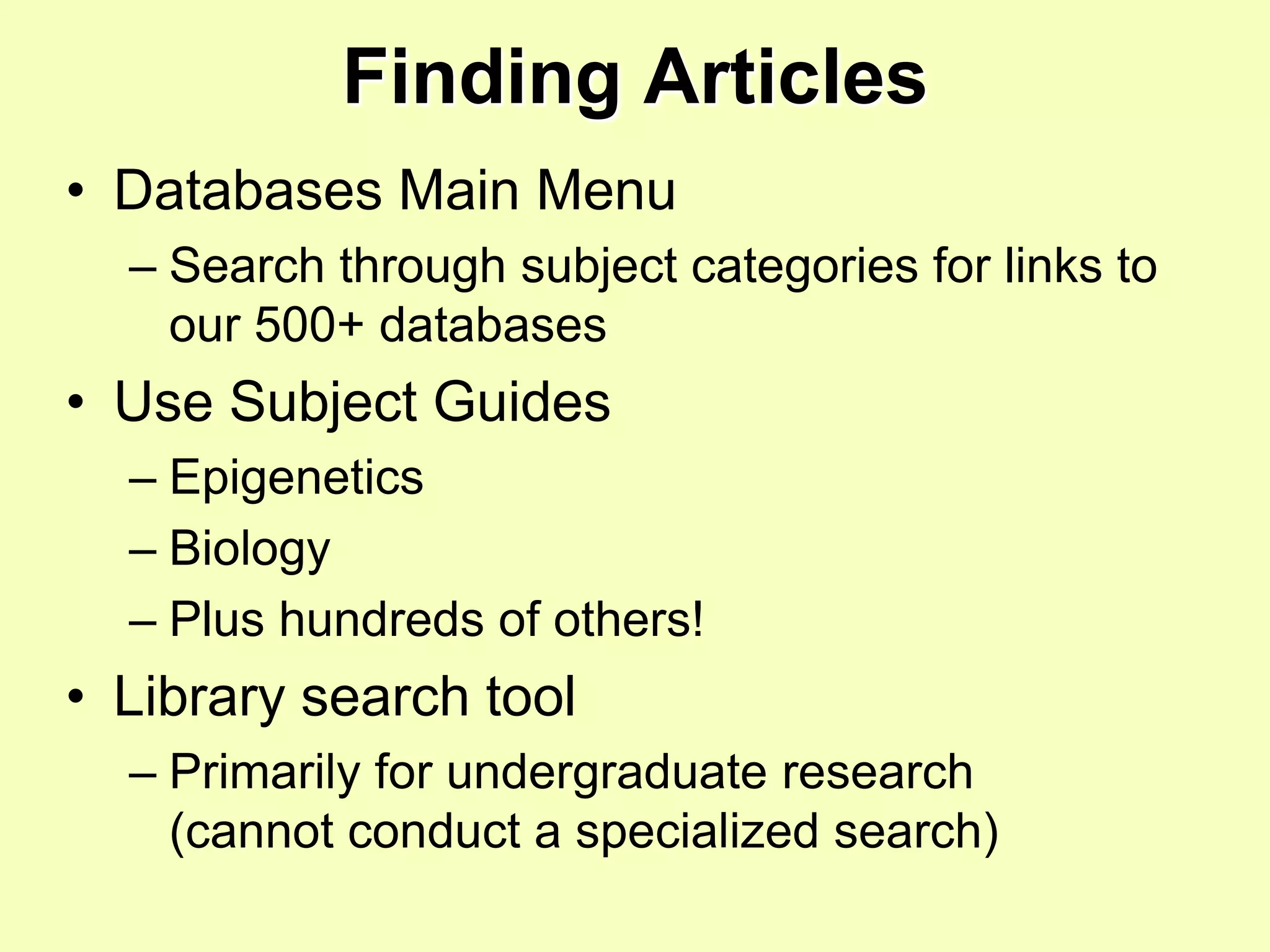 Finding Articles
• Databases Main Menu
  – Search through subject categories for links to
    our 500+ databases
• Use Subject Guides
  – Epigenetics
  – Biology
  – Plus hundreds of others!
• Library search tool
  – Primarily for undergraduate research
    (cannot conduct a specialized search)
 