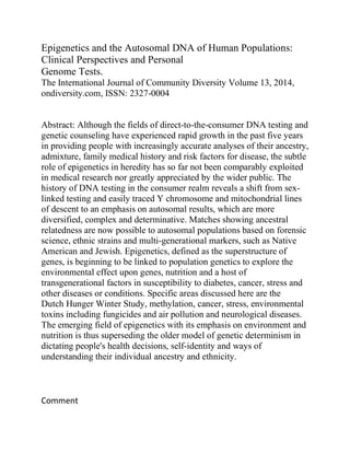 Epigenetics and the Autosomal DNA of Human Populations:
Clinical Perspectives and Personal
Genome Tests.
The International Journal of Community Diversity Volume 13, 2014,
ondiversity.com, ISSN: 2327-0004
Abstract: Although the fields of direct-to-the-consumer DNA testing and
genetic counseling have experienced rapid growth in the past five years
in providing people with increasingly accurate analyses of their ancestry,
admixture, family medical history and risk factors for disease, the subtle
role of epigenetics in heredity has so far not been comparably exploited
in medical research nor greatly appreciated by the wider public. The
history of DNA testing in the consumer realm reveals a shift from sex-
linked testing and easily traced Y chromosome and mitochondrial lines
of descent to an emphasis on autosomal results, which are more
diversified, complex and determinative. Matches showing ancestral
relatedness are now possible to autosomal populations based on forensic
science, ethnic strains and multi-generational markers, such as Native
American and Jewish. Epigenetics, defined as the superstructure of
genes, is beginning to be linked to population genetics to explore the
environmental effect upon genes, nutrition and a host of
transgenerational factors in susceptibility to diabetes, cancer, stress and
other diseases or conditions. Specific areas discussed here are the
Dutch Hunger Winter Study, methylation, cancer, stress, environmental
toxins including fungicides and air pollution and neurological diseases.
The emerging field of epigenetics with its emphasis on environment and
nutrition is thus superseding the older model of genetic determinism in
dictating people's health decisions, self-identity and ways of
understanding their individual ancestry and ethnicity.
Comment
 