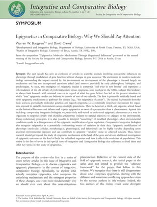 SYMPOSIUM
Epigenetics in Comparative Biology: Why We Should Pay Attention
Warren W. Burggren1,
* and David Crews†
*Developmental and Integrative Biology, Department of Biology, University of North Texas, Denton, TX 76203, USA;
†
Section of Integrative Biology, University of Texas, Austin, TX 78712, USA
From the symposium ‘‘Epigenetics: Molecular Mechanisms Through Organismal Influences’’ presented at the annual
meeting of the Society for Integrative and Comparative Biology, January 3–7, 2014 at Austin, Texas.
1
E-mail: burggren@unt.edu
Synopsis The past decade has seen an explosion of articles in scientific journals involving non-genetic influences on
phenotype through modulation of gene function without changes in gene sequence. The excitement in modern molecular
biology surrounding the impact exerted by the environment on development of the phenotype is focused largely on
mechanism and has not incorporated questions asked (and answers provided) by early philosophers, biologists, and
psychologists. As such, this emergence of epigenetic studies is somewhat ‘‘old wine in new bottles’’ and represents a
reformulation of the old debate of preformationism versus epigenesis—one resolved in the 1800s. Indeed, this tendency
to always look forward, with minimal concern or regard of what has gone before, has led to the present situation in
which ‘‘true’’ epigenetic studies are believed to consist of one of two schools. The first is primarily medically based and
views epigenetic mechanisms as pathways for disease (e.g., ‘‘the epigenetics of cancer’’). The second is primarily from the
basic sciences, particularly molecular genetics, and regards epigenetics as a potentially important mechanism for organ-
isms exposed to variable environments across multiple generations. There is, however, a third, and separate, school based
on the historical literature and debates and regards epigenetics as more of a perspective than a phenomenon. Against this
backdrop, comparative integrative biologists are particularly well-suited to understand epigenetic phenomena as a way for
organisms to respond rapidly with modified phenotypes (relative to natural selection) to changes in the environment.
Using evolutionary principles, it is also possible to interpret ‘‘sunsetting’’ of modified phenotypes when environmental
conditions result in a disappearance of the epigenetic modification of gene regulation. Comparative integrative biologists
also recognize epigenetics as a potentially confounding source of variation in their data. Epigenetic modification of
phenotype (molecular, cellular, morphological, physiological, and behavioral) can be highly variable depending upon
ancestral environmental exposure and can contribute to apparent ‘‘random’’ noise in collected datasets. Thus, future
research should go beyond the study of epigenetic mechanisms at the level of the gene and devote additional investigation
of epigenetic outcomes at the level of both the individual organism and how it affects the evolution of populations. This
review is the first of seven in this special issue of Integrative and Comparative Biology that addresses in detail these and
other key topics in the study of epigenetics.
Introduction
The purpose of this review—the first in a series of
seven review articles in this issue of Integrative and
Comparative Biology—is to discuss epigenetics and
epigenetic phenomena in the context of integrative,
comparative biology. Specifically, we explore what
actually comprises epigenetics, what comprises the
underlying mechanisms and the emergent properties
of these changes, and even more fundamentally why
we should even care about this near-ubiquitous
phenomenon. Reflective of the current state of the
field of epigenetic research, this initial paper in the
series does not intend to provide the ‘‘ultimate
framework’’ for the papers that follow in this
volume. We recognize that there is still disagreement
about what comprises epigenetics, starting with the
different and sometimes conflicting approaches taken
by the various authors in this volume. Indeed, the
two authors of this review retain some divergent
Integrative and Comparative Biology
Integrative and Comparative Biology, volume 54, number 1, pp. 7–20
doi:10.1093/icb/icu013 Society for Integrative and Comparative Biology
Advanced Access publication April 9, 2014
ß The Author 2014. Published by Oxford University Press on behalf of the Society for Integrative and Comparative Biology. All rights reserved.
For permissions please email: journals.permissions@oup.com.
 