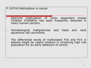 21
P 15/P16 Methylation in cancer
- Aberrant methylation of cyclin dependent kinase
inhibitor P16INK4a has been frequently detected in
many human cancers.
- Hematological malignancies and head and neck
squamous cell carcinoma.
- The differential levels of methylated P16 and P15 in
plasma might be useful markers in screening high risk
population for an early detection of cancer.
 