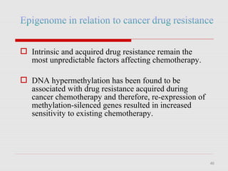 46
 Intrinsic and acquired drug resistance remain the
most unpredictable factors affecting chemotherapy.
 DNA hypermethylation has been found to be
associated with drug resistance acquired during
cancer chemotherapy and therefore, re-expression of
methylation-silenced genes resulted in increased
sensitivity to existing chemotherapy.
 