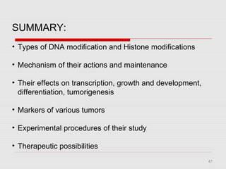 47
SUMMARY:
• Types of DNA modification and Histone modifications
• Mechanism of their actions and maintenance
• Their effects on transcription, growth and development,
differentiation, tumorigenesis
• Markers of various tumors
• Experimental procedures of their study
• Therapeutic possibilities
 