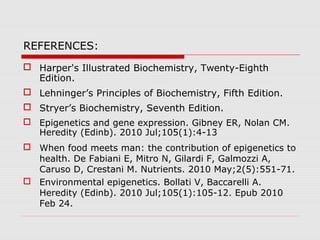 REFERENCES:
 Harper's Illustrated Biochemistry, Twenty-Eighth
Edition.
 Lehninger’s Principles of Biochemistry, Fifth Edition.
 Stryer’s Biochemistry, Seventh Edition.
 Epigenetics and gene expression. Gibney ER, Nolan CM.
Heredity (Edinb). 2010 Jul;105(1):4-13
 When food meets man: the contribution of epigenetics to
health. De Fabiani E, Mitro N, Gilardi F, Galmozzi A,
Caruso D, Crestani M. Nutrients. 2010 May;2(5):551-71.
 Environmental epigenetics. Bollati V, Baccarelli A.
Heredity (Edinb). 2010 Jul;105(1):105-12. Epub 2010
Feb 24.
 