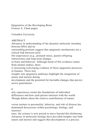 Epigenetics of the Developing Brain
Frances A. Cham pagne
Columbia University
ABSTRACT
Advances in understanding of the dynamic molecular interplay
between DNA and its
surrounding proteins suggest that epigenetic mechanisms are a
critical link between early
life experiences (e.g., prenatal stress, parent-offspring
interactions) and long-term changes
in brain and behavior. Although much of this evidence comes
from animal studies, there
is increasing converging evidence of these epigenetic processes
in humans. These new
insights into epigenetic pathways highlight the integration of
nature and nurture during
development and the potential for heritable changes that persist
across generations.
E
arly experiences create the foundations of individual
differences and how each person interacts with the world.
Though debate about the relative contributions of nature
versus nurture to personality, behavior, and risk of disease has
dominated discussions within psychology, biology, and
neurosci-
ence, the science is now poised to move beyond this dichotomy.
Advances in molecular biology have provided insights into both
nature and nurture and suggest that development is a process
 
