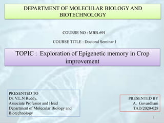 DEPARTMENT OF MOLECULAR BIOLOGY AND
BIOTECHNOLOGY
COURSE NO : MBB-691
COURSE TITLE : Doctoral Seminar I
TOPIC : Exploration of Epigenetic memory in Crop
improvement
PRESENTED TO
Dr. V.L.N Reddy,
Associate Professor and Head
Department of Molecular Biology and
Biotechnology
PRESENTED BY
A. Govardhani
TAD/2020-028
1
 