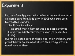 Experiment Dr. Lars Olov Bygren conducted an experiment where he collected data from kids born in 1905 who grew up in Norrbotten, Sweden Small farming village So small that if harvest was bad people starved Harvest was different year to year (to much--too little) Bygren collected data on these kids, their children, and grandchildren to see what affect this eating pattern would have on them 
