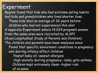 Experiment Bygren found that kids who had extreme eating habits had kids and grandchildren who lived shorter lives These kids died an average of 32 years before children who had not experienced this diet A separate Experiment where 14,024 pregnant women from the same area were recruited by ALSPC (Avon Longitudinal Study of Parents and Children) The children and parents have been analyzed since Found that specific enviorment conditions in pregnancy and durring infancy affect children   Peanut baby oil--peanut allergies   High anxiety durring pregnancy--baby gets asthma Children kept extremely clean--higher risk of eczema 