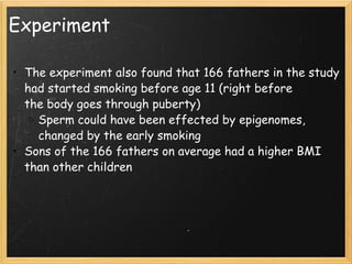 Experiment The experiment also found that 166 fathers in the study had started smoking before age 11 (right before the body goes through puberty) Sperm could have been effected by epigenomes, changed by the early smoking Sons of the 166 fathers on average had a higher BMI than other children 