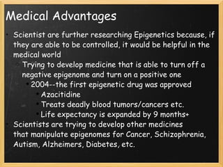 Medical Advantages Scientist are further researching Epigenetics because, if they are able to be controlled, it would be helpful in the medical world Trying to develop medicine that is able to turn off a negative epigenome and turn on a positive one 2004--the first epigenetic drug was approved Azacitidine  Treats deadly blood tumors/cancers etc. Life expectancy is expanded by 9 months+ Scientists are trying to develop other medicines that manipulate epigenomes for Cancer, Schizophrenia, Autism, Alzheimers, Diabetes, etc. 