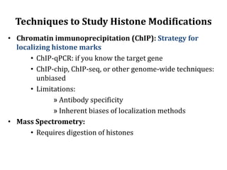 Techniques to Study Histone Modifications
• Chromatin immunoprecipitation (ChIP): Strategy for
localizing histone marks
• ChIP-qPCR: if you know the target gene
• ChIP-chip, ChIP-seq, or other genome-wide techniques:
unbiased
• Limitations:
» Antibody specificity
» Inherent biases of localization methods
• Mass Spectrometry:
• Requires digestion of histones
 