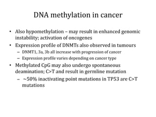 DNA methylation in cancer
• Also hypomethylation – may result in enhanced genomic
instability; activation of oncogenes
• Expression profile of DNMTs also observed in tumours
– DNMT1, 3a, 3b all increase with progression of cancer
– Expression profile varies depending on cancer type
• Methylated CpG may also undergo spontaneous
deamination; C>T and result in germline mutation
– ~50% inactivating point mutations in TP53 are C>T
mutations
 