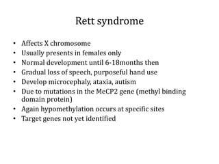 Rett syndrome
• Affects X chromosome
• Usually presents in females only
• Normal development until 6-18months then
• Gradual loss of speech, purposeful hand use
• Develop microcephaly, ataxia, autism
• Due to mutations in the MeCP2 gene (methyl binding
domain protein)
• Again hypomethylation occurs at specific sites
• Target genes not yet identified
 