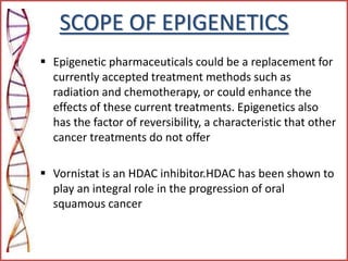 SCOPE OF EPIGENETICS
 Epigenetic pharmaceuticals could be a replacement for
currently accepted treatment methods such as
radiation and chemotherapy, or could enhance the
effects of these current treatments. Epigenetics also
has the factor of reversibility, a characteristic that other
cancer treatments do not offer
 Vornistat is an HDAC inhibitor.HDAC has been shown to
play an integral role in the progression of oral
squamous cancer
 