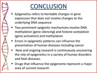 CONCLUSION
 Epigenetics refers to heritable changes in gene
expression that does not involve changes to the
underlying DNA sequence
 Two prominent epigentic mechanisms involve DNA
methylation (gene silencing) and histone acetylation
(gene activation) and methylation
 Errors in epigenetic patterns can influence the
presentation of human diseases including cancer
 New and ongoing research is continuously uncovering
the role of epigenetics in a variety of human disorders
and fatal diseases.
 Drugs that influence the epigenome represent a major
area of current research
 