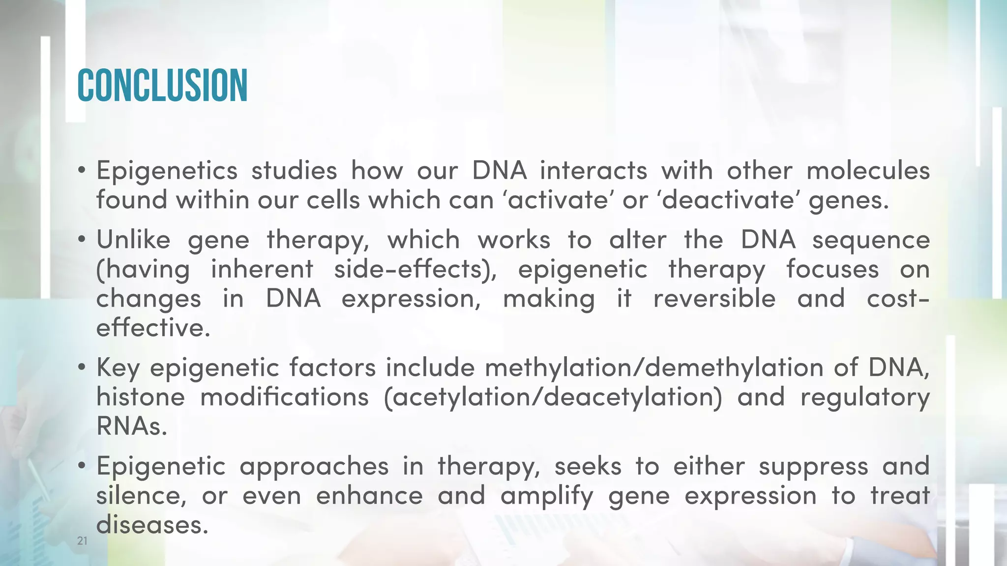 • Epigenetics studies how our DNA interacts with other molecules
found within our cells which can ‘activate’ or ‘deactivate’ genes.
• Unlike gene therapy, which works to alter the DNA sequence
(having inherent side-effects), epigenetic therapy focuses on
changes in DNA expression, making it reversible and cost-
effective.
• Key epigenetic factors include methylation/demethylation of DNA,
histone modifications (acetylation/deacetylation) and regulatory
RNAs.
• Epigenetic approaches in therapy, seeks to either suppress and
silence, or even enhance and amplify gene expression to treat
diseases.
Conclusion
21