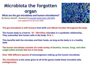 The gut microbiota is with humans from birth and affects function throughout the body.
The human body is a host to 10 - 100 trillion microbes in a symbiotic relationship.
They outnumber the human cells in the body 10 to 1.
This benefits both the microbes and their hosts, as long as the body is in a healthy
state
The human microbiota consists of a wide variety of bacteria, viruses, fungi, and other
single-celled animals that live in the body.
Over 1000 different species of microorganism making up the human microbiota.
The microbiome is the name given to all of the genes inside these microbial cells
(metagenome).
Microbiota the forgotten
organ
What are the gut microbiota and human microbiome?
By Markus MacGill - Reviewed by Saurabh (Seth) Sethi, MD MPH
Last updated Tue 26 June 2018
 