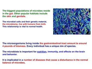 The microorganisms living inside the gastrointestinal tract amount to around
4 pounds of biomass. Every individual has a unique mix of species.
The microbiota is important for nutrition, immunity, and effects on the brain
and behavior.
It is implicated in a number of diseases that cause a disturbance in the normal
balance of microbes.
The biggest populations of microbes reside
in the gut. Other popular habitats include
the skin and genitals.
The microbial cells and their genetic material,
the microbiome, live with humans from birth.
This relationship is vital to normal health.
 