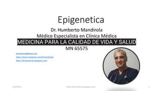 Epigenetica
21/5/2022 https://drmandirola.blogspot.com/ 1
Dr. Humberto Mandirola
Médico Especialista en Clínica Médica
MEDICINA PARA LA CALIDAD DE VIDA Y SALUD
MN 65575
hmandirola@gmail.com
https://www.instagram.com/drmandirola/
https://drmandirola.blogspot.com/
 
