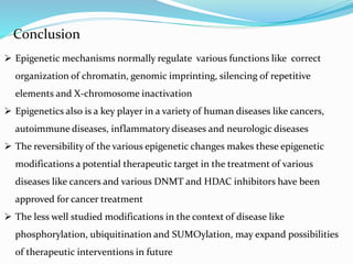 Conclusion
 Epigenetic mechanisms normally regulate various functions like correct
organization of chromatin, genomic imprinting, silencing of repetitive
elements and X-chromosome inactivation
 Epigenetics also is a key player in a variety of human diseases like cancers,
autoimmune diseases, inflammatory diseases and neurologic diseases
 The reversibility of the various epigenetic changes makes these epigenetic
modifications a potential therapeutic target in the treatment of various
diseases like cancers and various DNMT and HDAC inhibitors have been
approved for cancer treatment
 The less well studied modifications in the context of disease like
phosphorylation, ubiquitination and SUMOylation, may expand possibilities
of therapeutic interventions in future
 