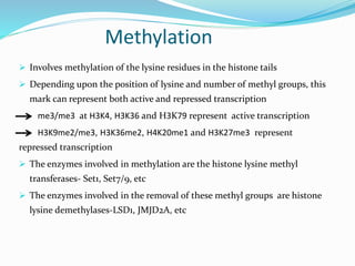 Methylation
 Involves methylation of the lysine residues in the histone tails
 Depending upon the position of lysine and number of methyl groups, this
mark can represent both active and repressed transcription
me3/me3 at H3K4, H3K36 and H3K79 represent active transcription
H3K9me2/me3, H3K36me2, H4K20me1 and H3K27me3 represent
repressed transcription
 The enzymes involved in methylation are the histone lysine methyl
transferases- Set1, Set7/9, etc
 The enzymes involved in the removal of these methyl groups are histone
lysine demethylases-LSD1, JMJD2A, etc
 
